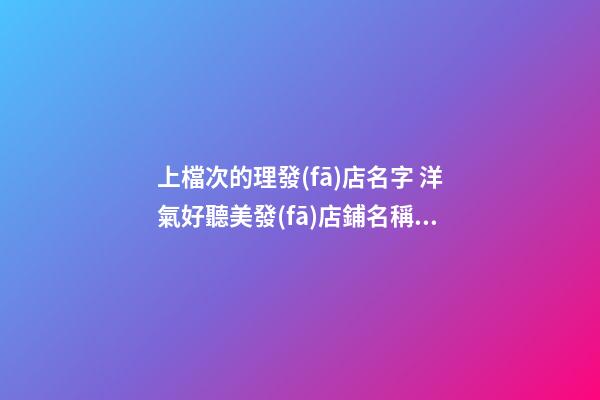 上檔次的理發(fā)店名字 洋氣好聽美發(fā)店鋪名稱,起名之家-第1張-店鋪起名-玄機(jī)派